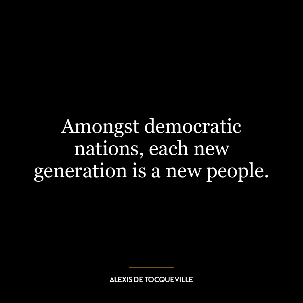 Amongst democratic nations, each new generation is a new people.