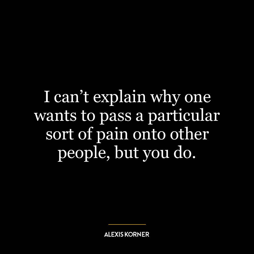 I can’t explain why one wants to pass a particular sort of pain onto other people, but you do.