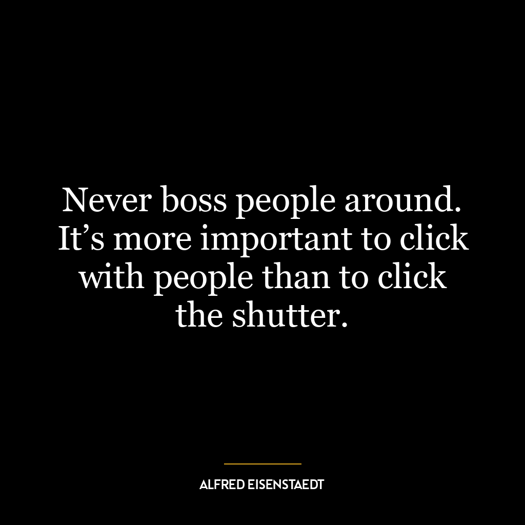 Never boss people around. It’s more important to click with people than to click the shutter.