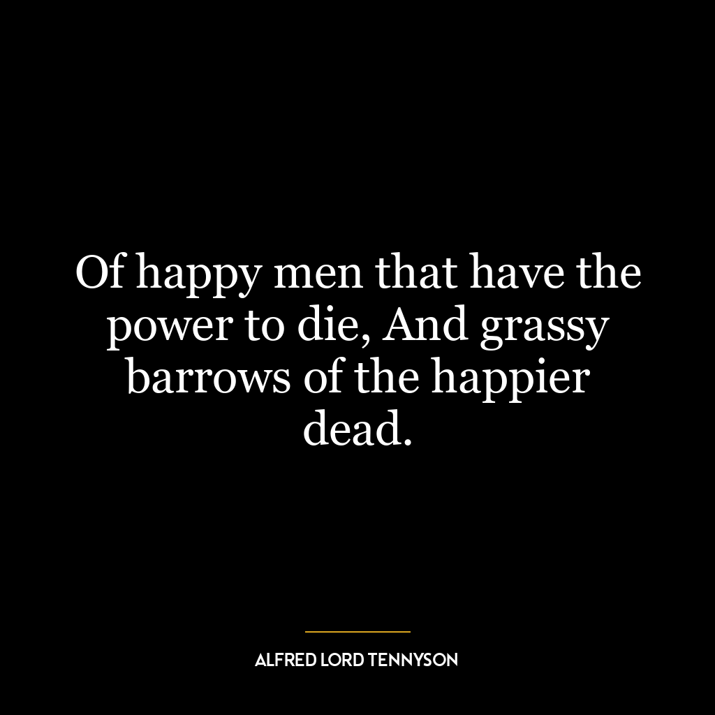 Of happy men that have the power to die, And grassy barrows of the happier dead.