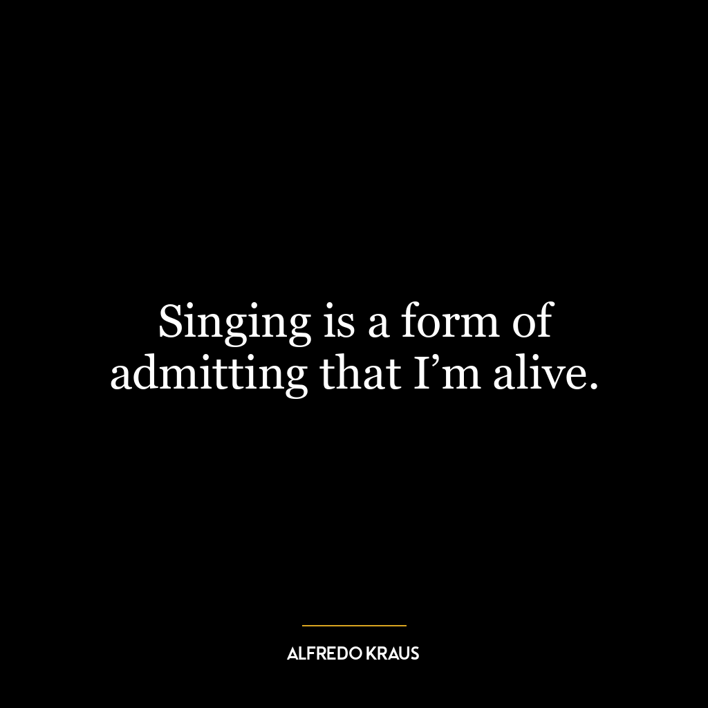 Singing is a form of admitting that I’m alive.