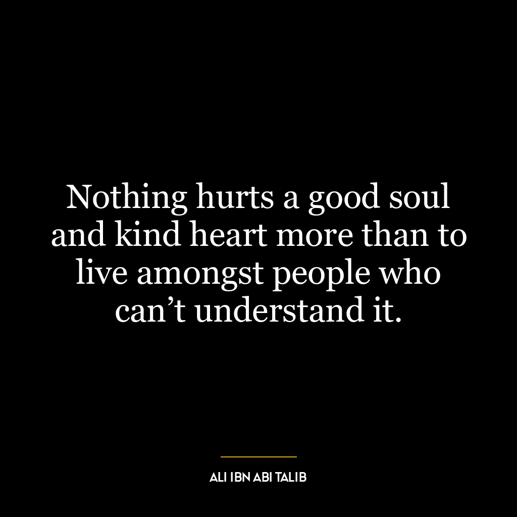 Nothing hurts a good soul and kind heart more than to live amongst people who can’t understand it.