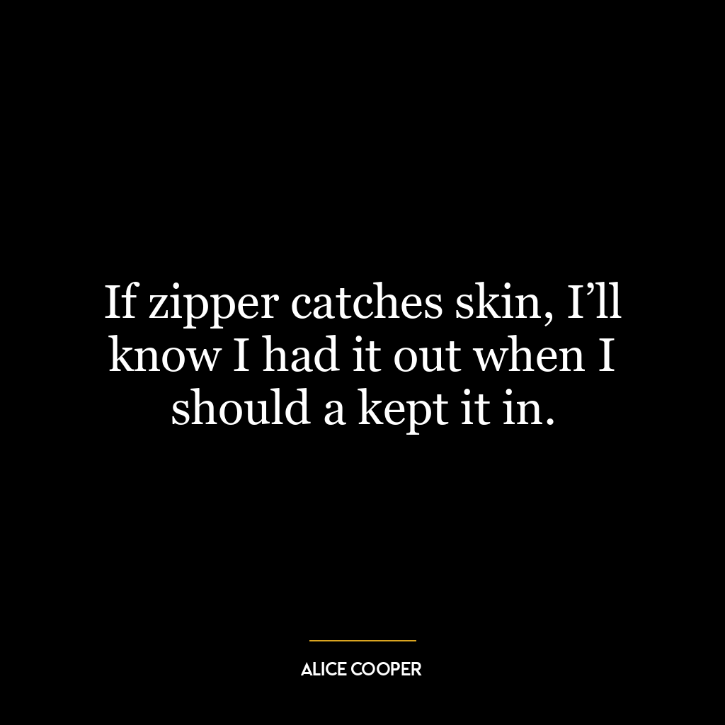 If zipper catches skin, I’ll know I had it out when I should a kept it in.