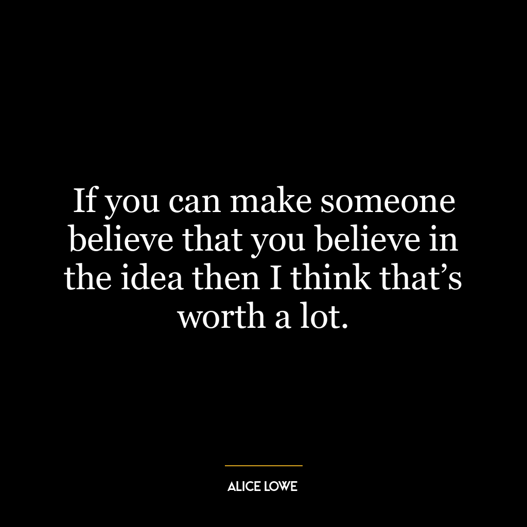 If you can make someone believe that you believe in the idea then I think that’s worth a lot.