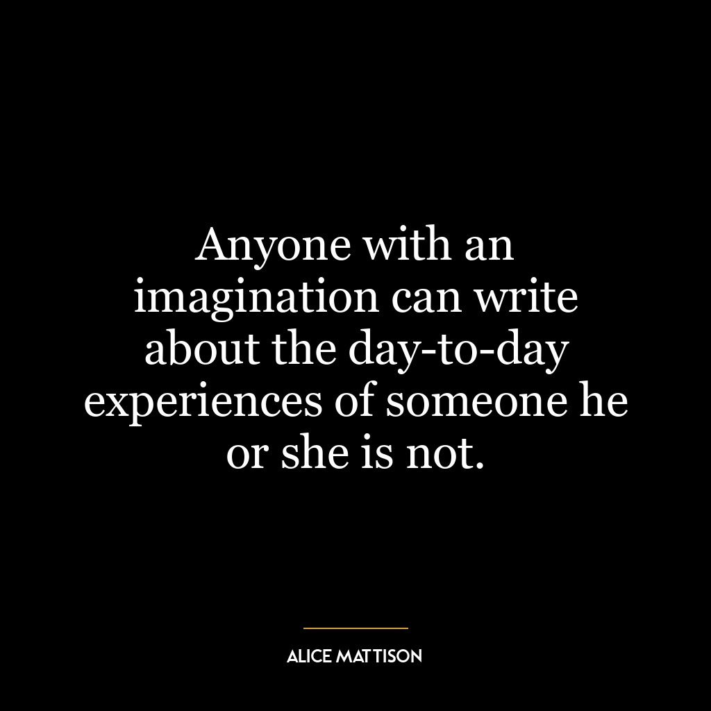 Anyone with an imagination can write about the day-to-day experiences of someone he or she is not.