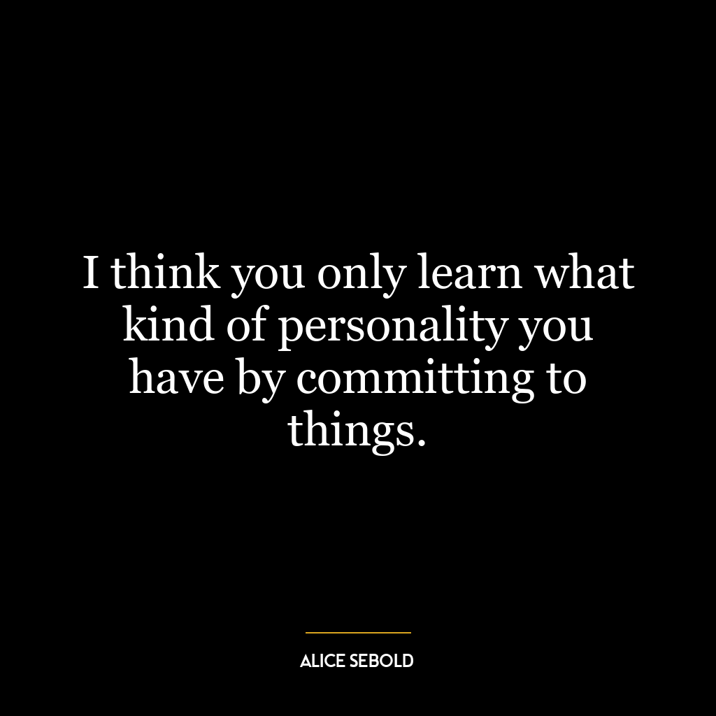 I think you only learn what kind of personality you have by committing to things.