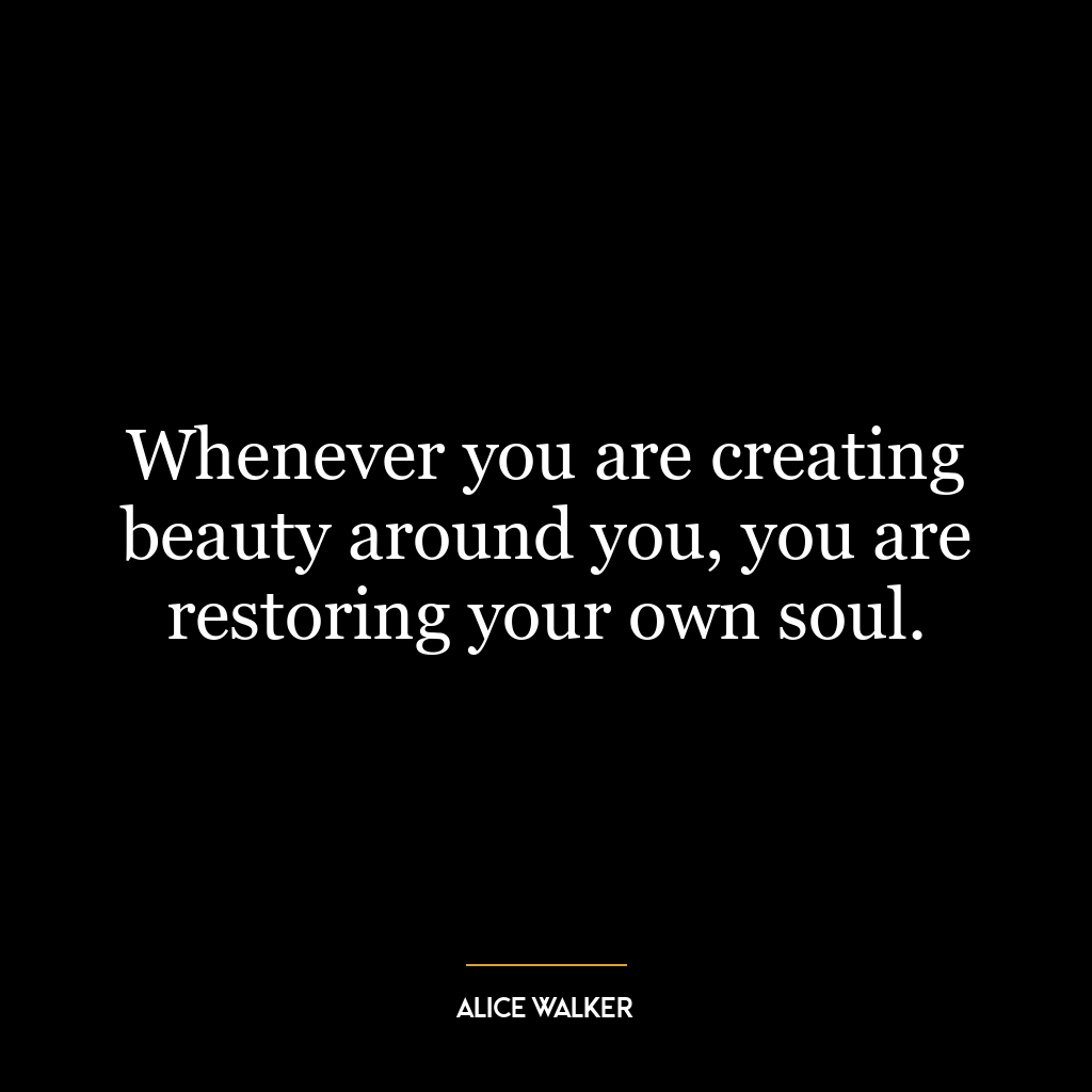 Whenever you are creating beauty around you, you are restoring your own soul.