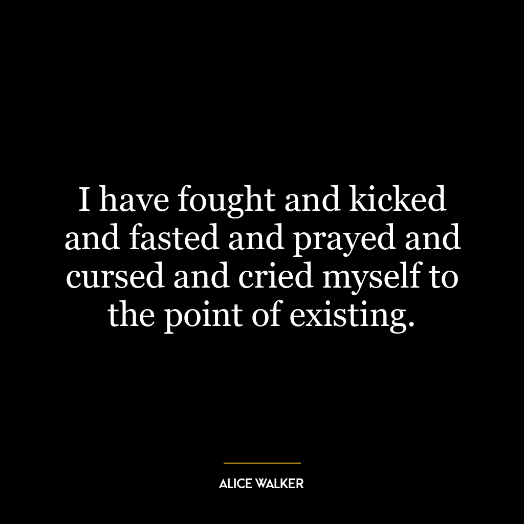 I have fought and kicked and fasted and prayed and cursed and cried myself to the point of existing.