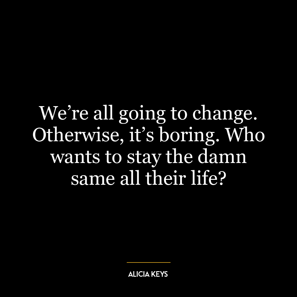 We’re all going to change. Otherwise, it’s boring. Who wants to stay the damn same all their life?