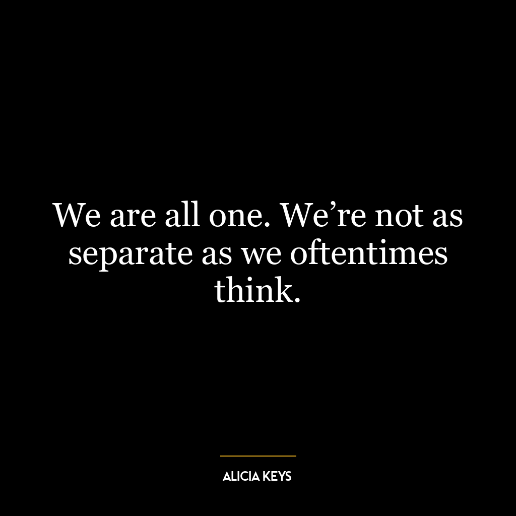 We are all one. We’re not as separate as we oftentimes think.