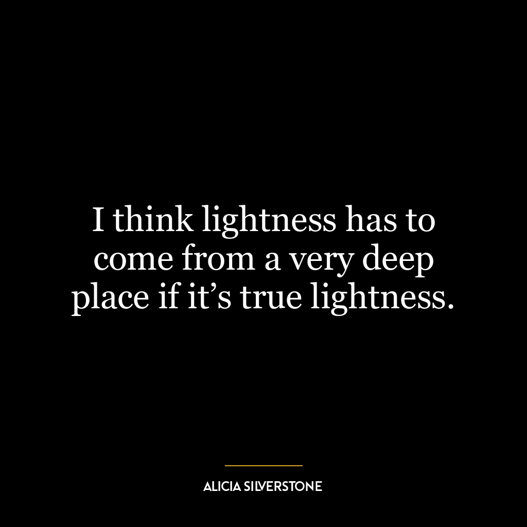 I think lightness has to come from a very deep place if it’s true lightness.