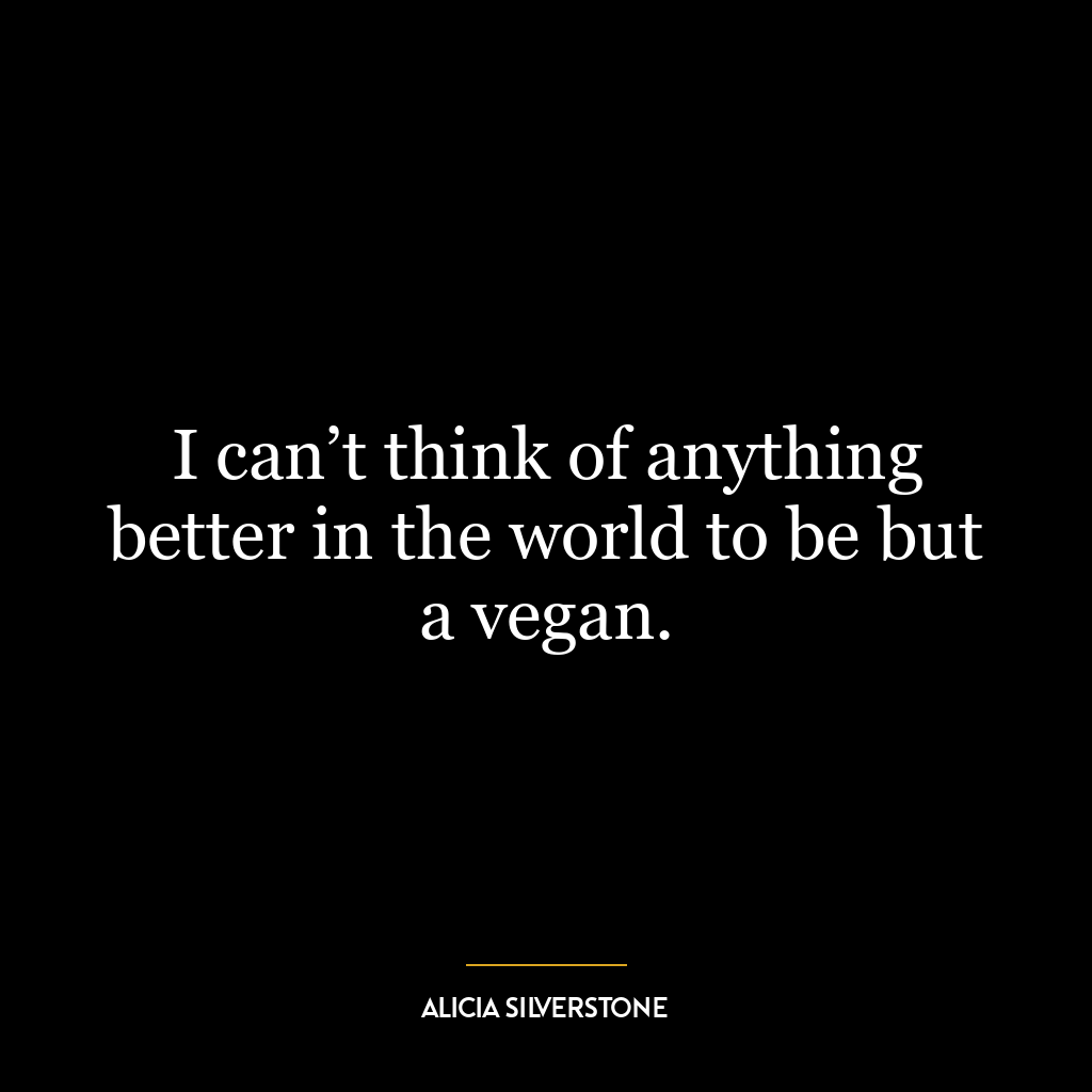 I can’t think of anything better in the world to be but a vegan.