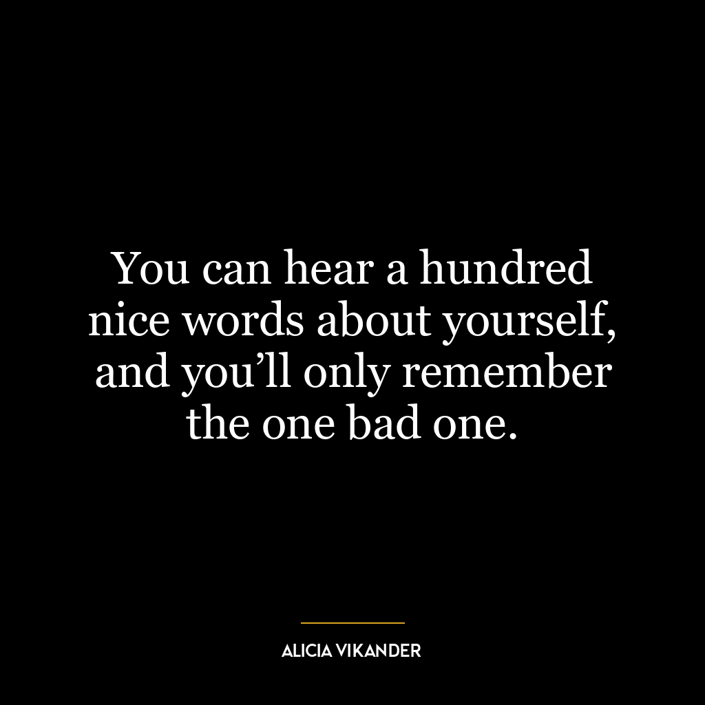 You can hear a hundred nice words about yourself, and you’ll only remember the one bad one.