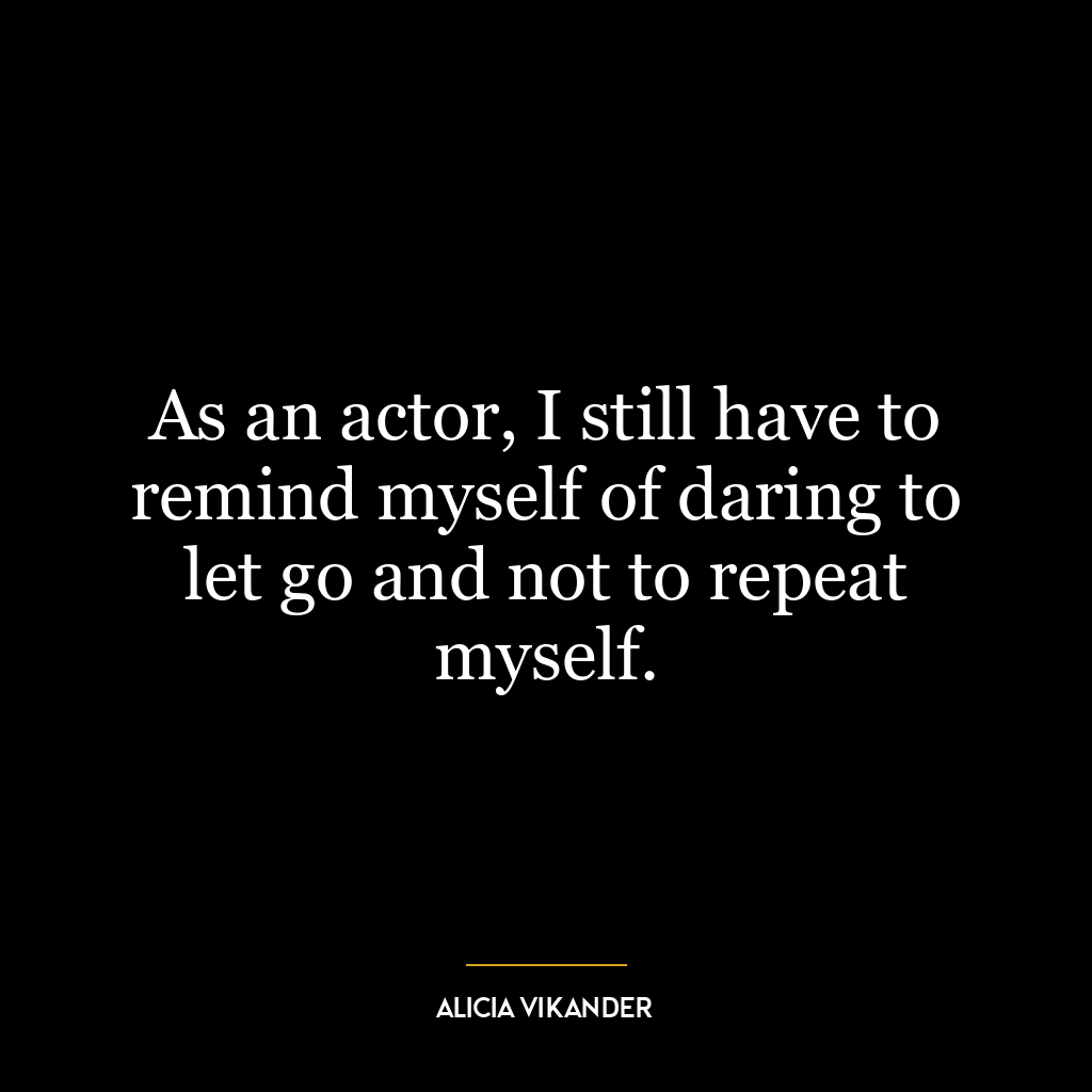 As an actor, I still have to remind myself of daring to let go and not to repeat myself.