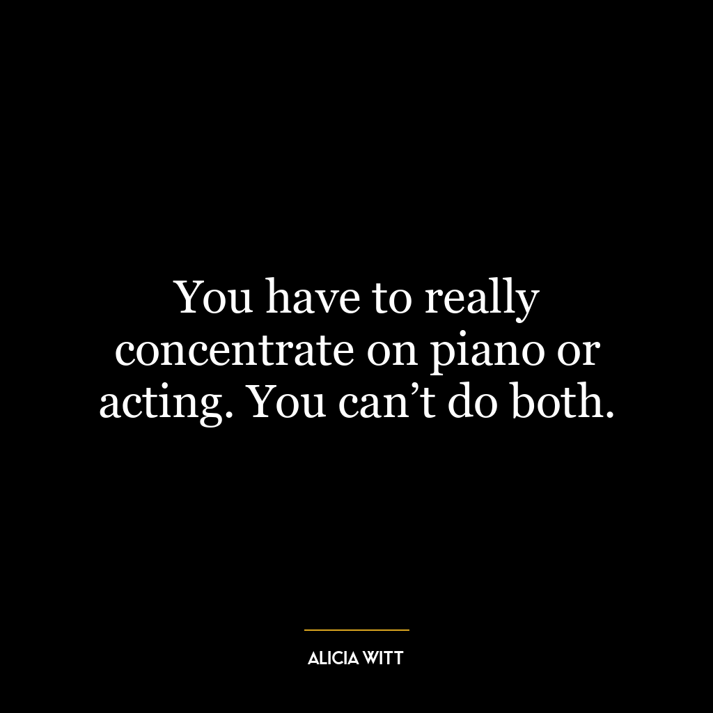 You have to really concentrate on piano or acting. You can’t do both.