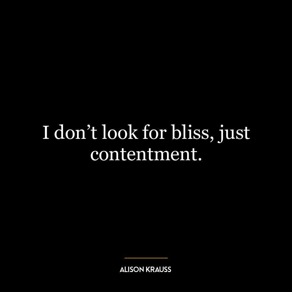 I don’t look for bliss, just contentment.