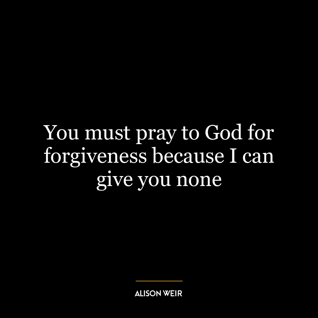 You must pray to God for forgiveness because I can give you none