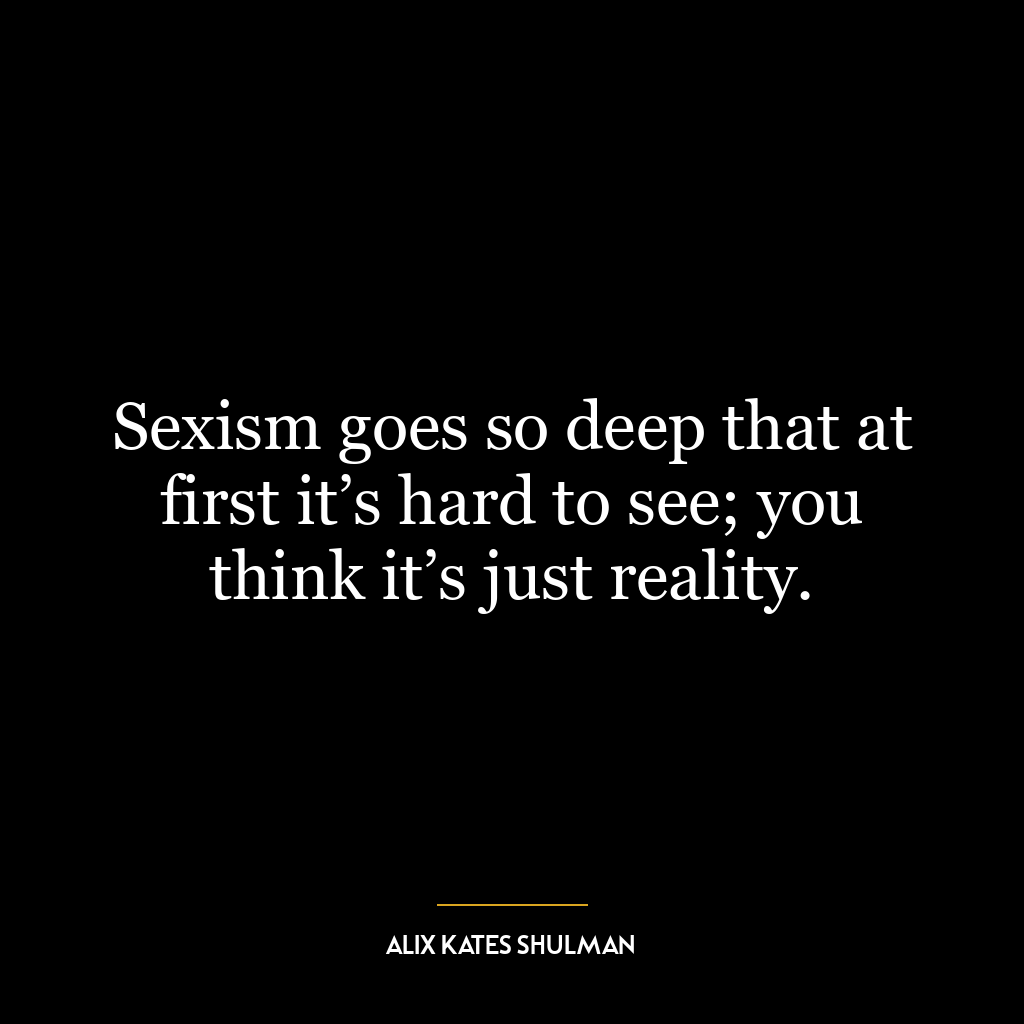 Sexism goes so deep that at first it’s hard to see; you think it’s just reality.