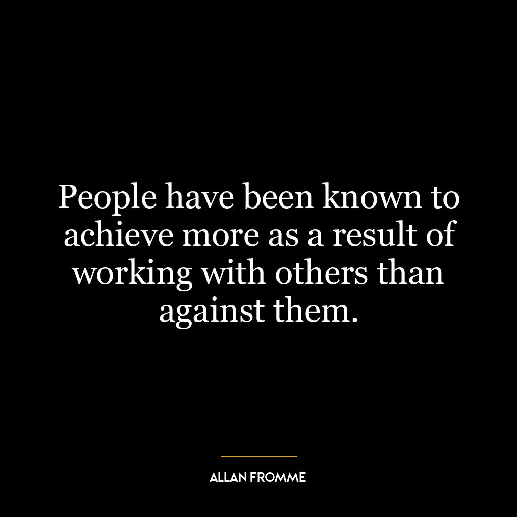 People have been known to achieve more as a result of working with others than against them.