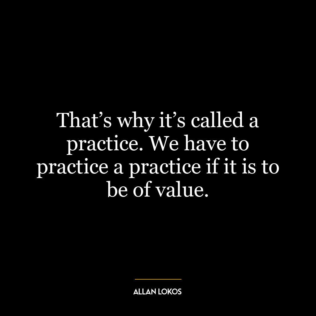 That’s why it’s called a practice. We have to practice a practice if it is to be of value.