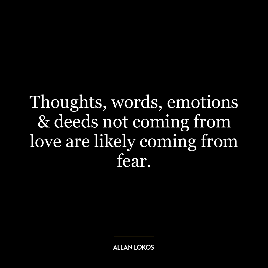 Thoughts, words, emotions & deeds not coming from love are likely coming from fear.