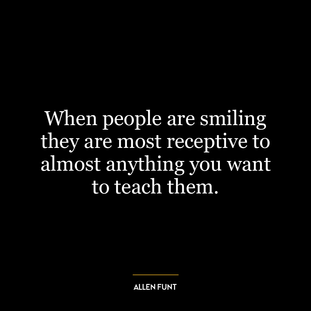 When people are smiling they are most receptive to almost anything you want to teach them.