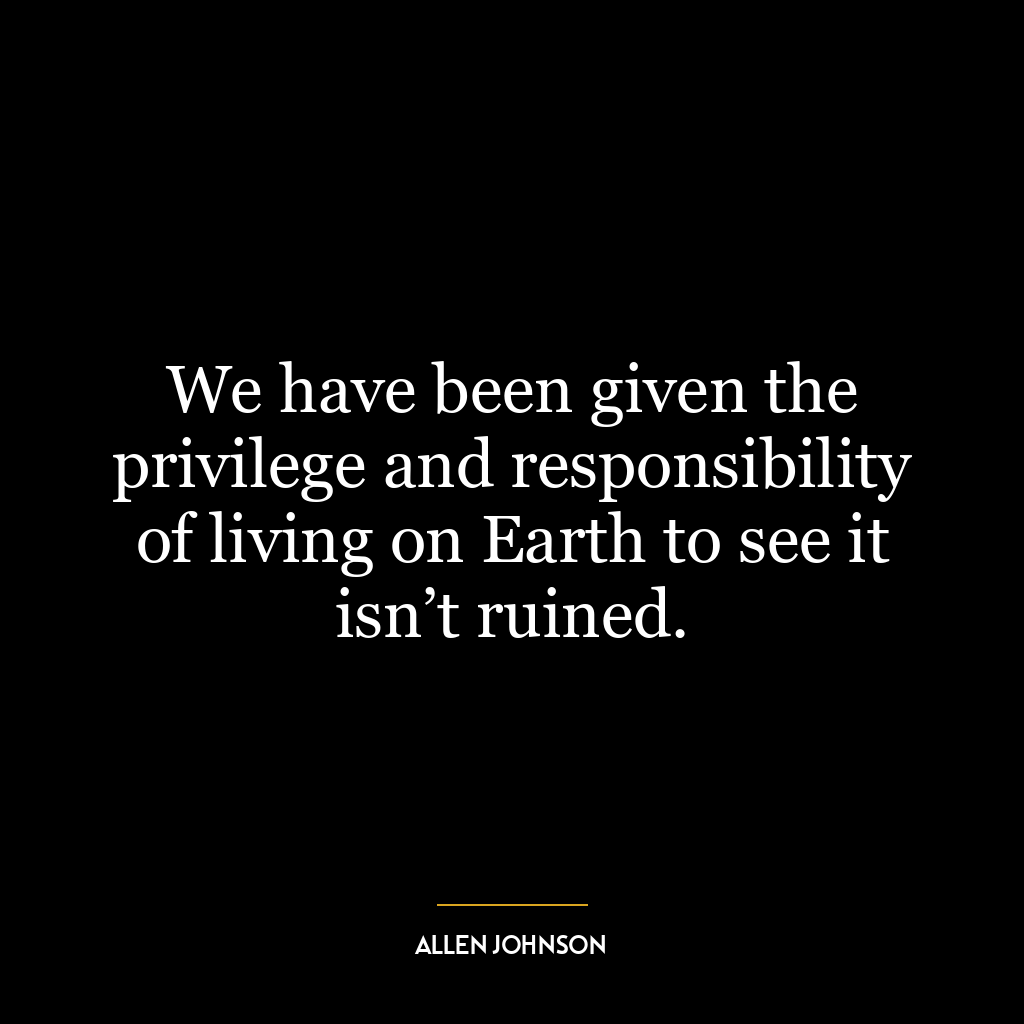 We have been given the privilege and responsibility of living on Earth to see it isn’t ruined.