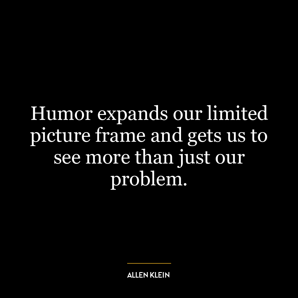 Humor expands our limited picture frame and gets us to see more than just our problem.