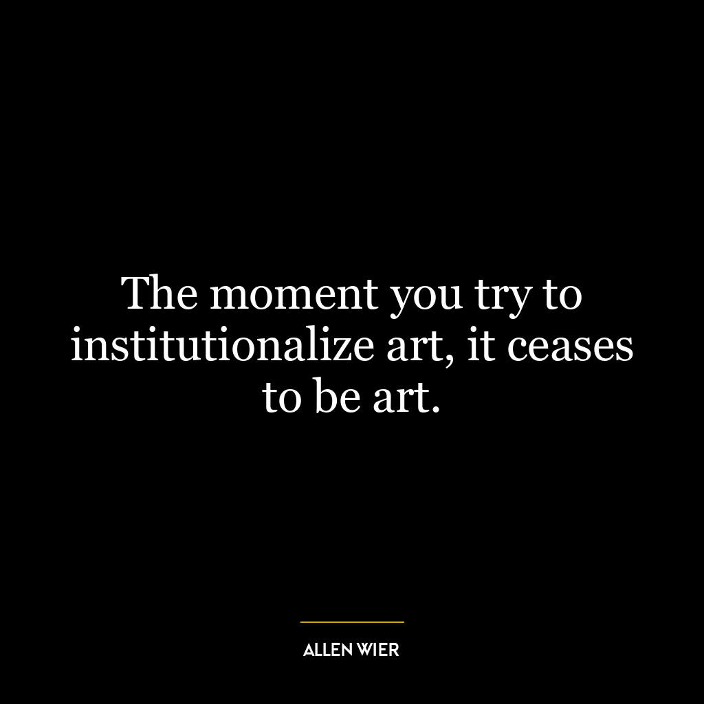 The moment you try to institutionalize art, it ceases to be art.