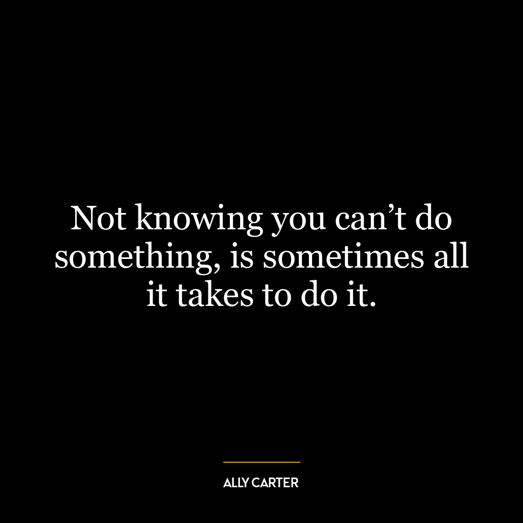 Not knowing you can’t do something, is sometimes all it takes to do it.