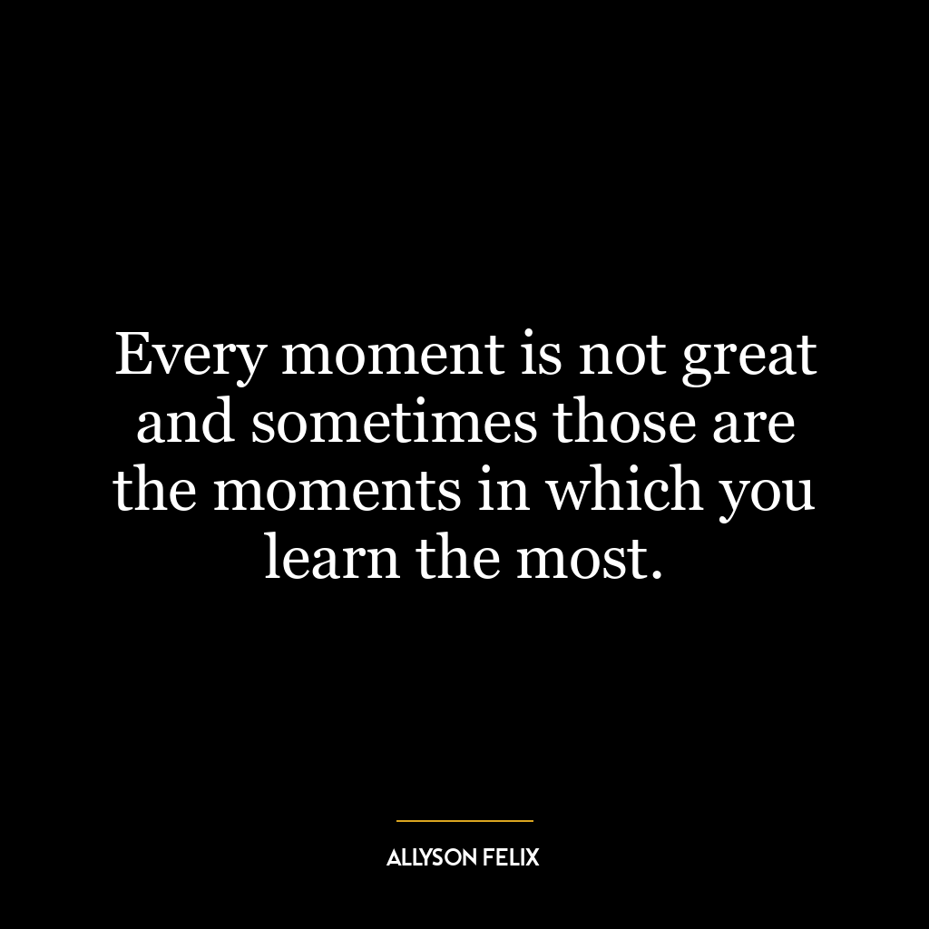 Every moment is not great and sometimes those are the moments in which you learn the most.