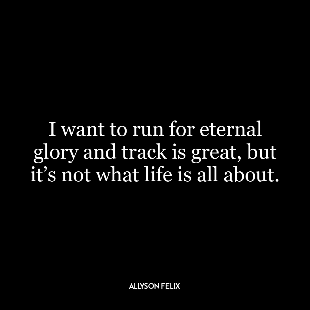 I want to run for eternal glory and track is great, but it’s not what life is all about.