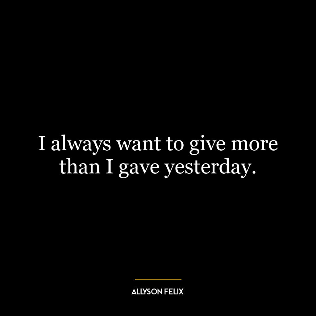 I always want to give more than I gave yesterday.