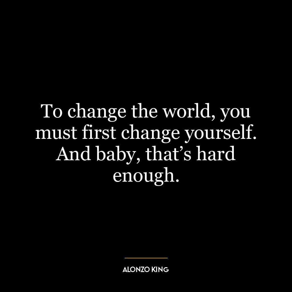 To change the world, you must first change yourself. And baby, that’s hard enough.