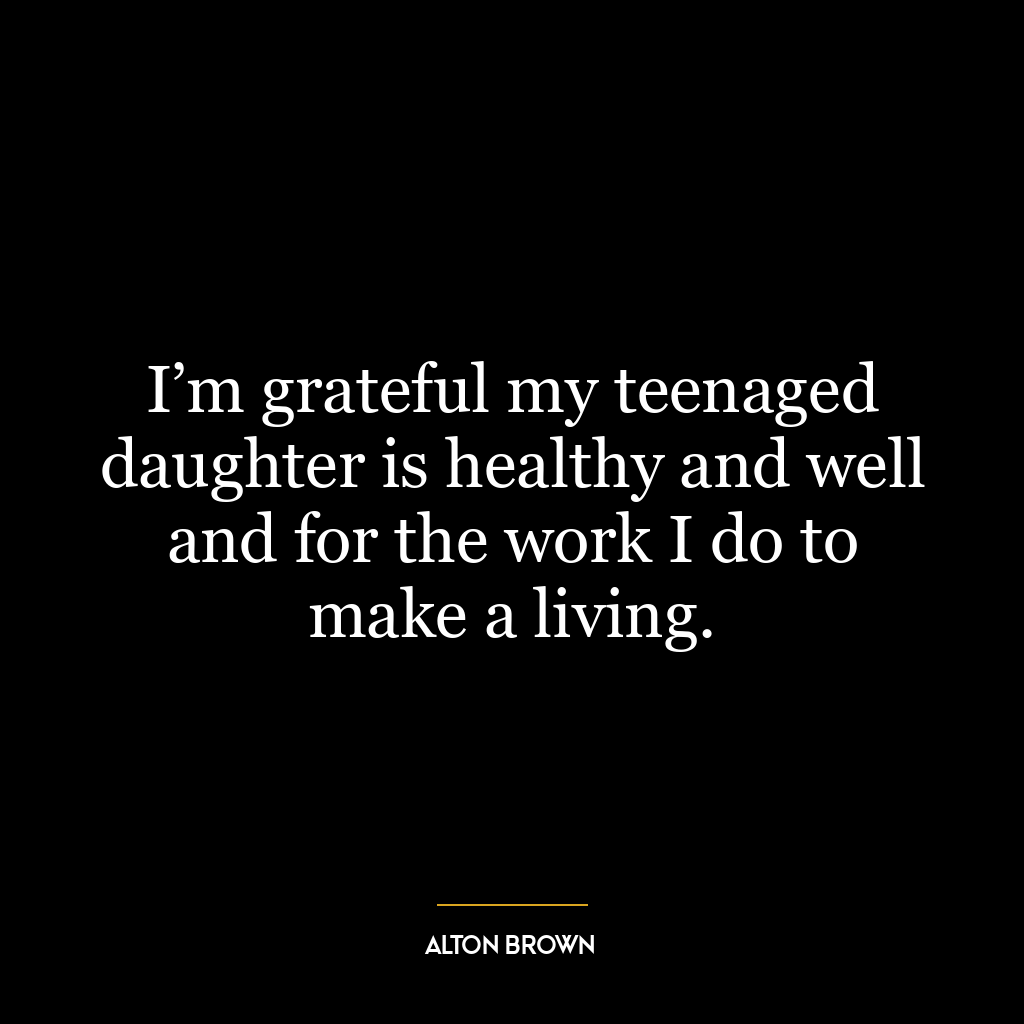 I’m grateful my teenaged daughter is healthy and well and for the work I do to make a living.