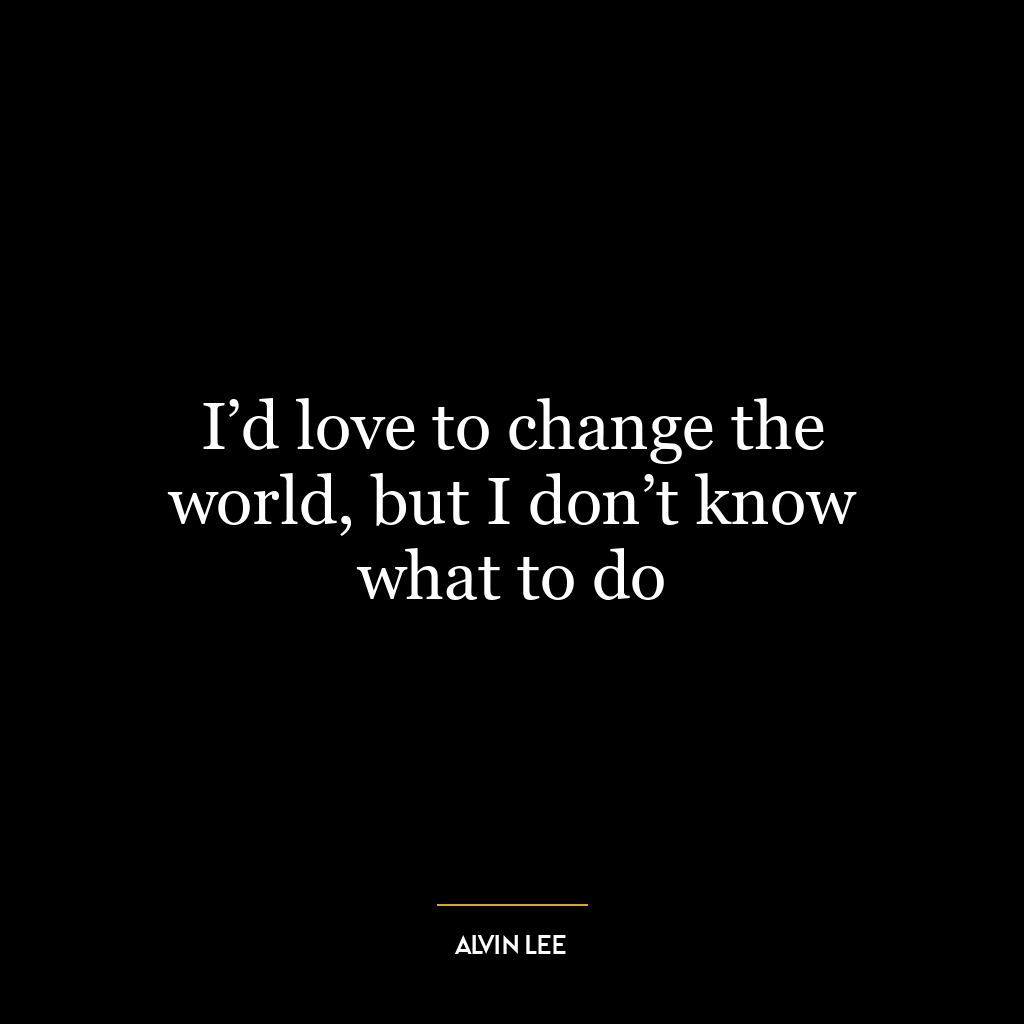 I’d love to change the world, but I don’t know what to do