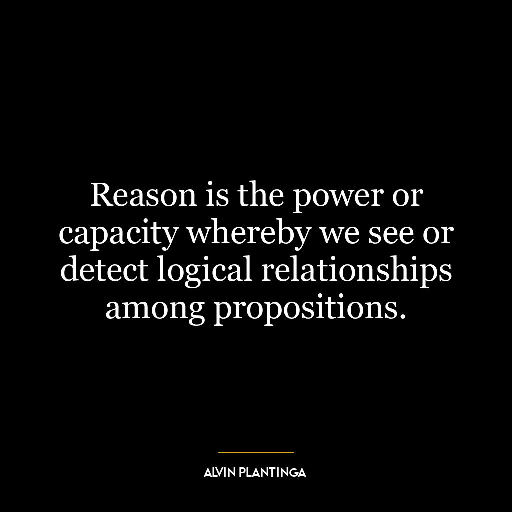 Reason is the power or capacity whereby we see or detect logical relationships among propositions.