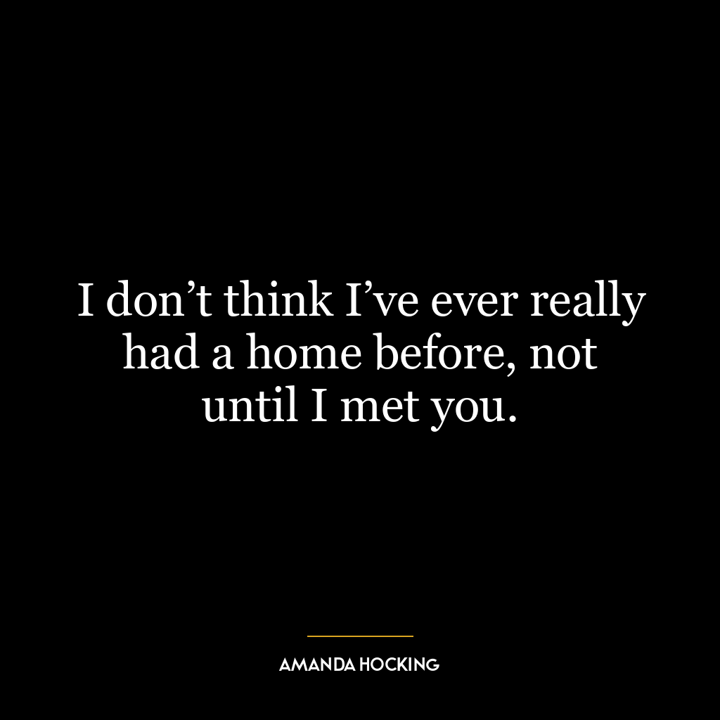 I don’t think I’ve ever really had a home before, not until I met you.