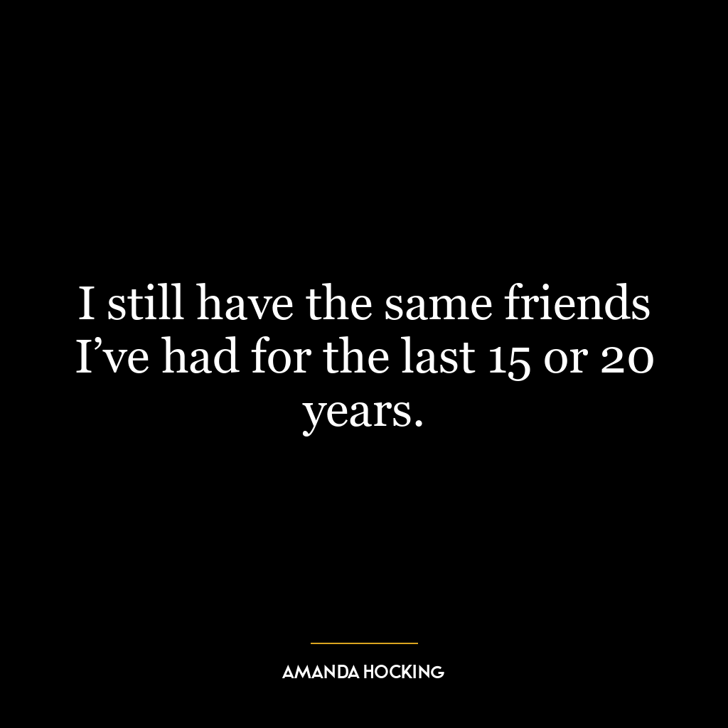 I still have the same friends I’ve had for the last 15 or 20 years.