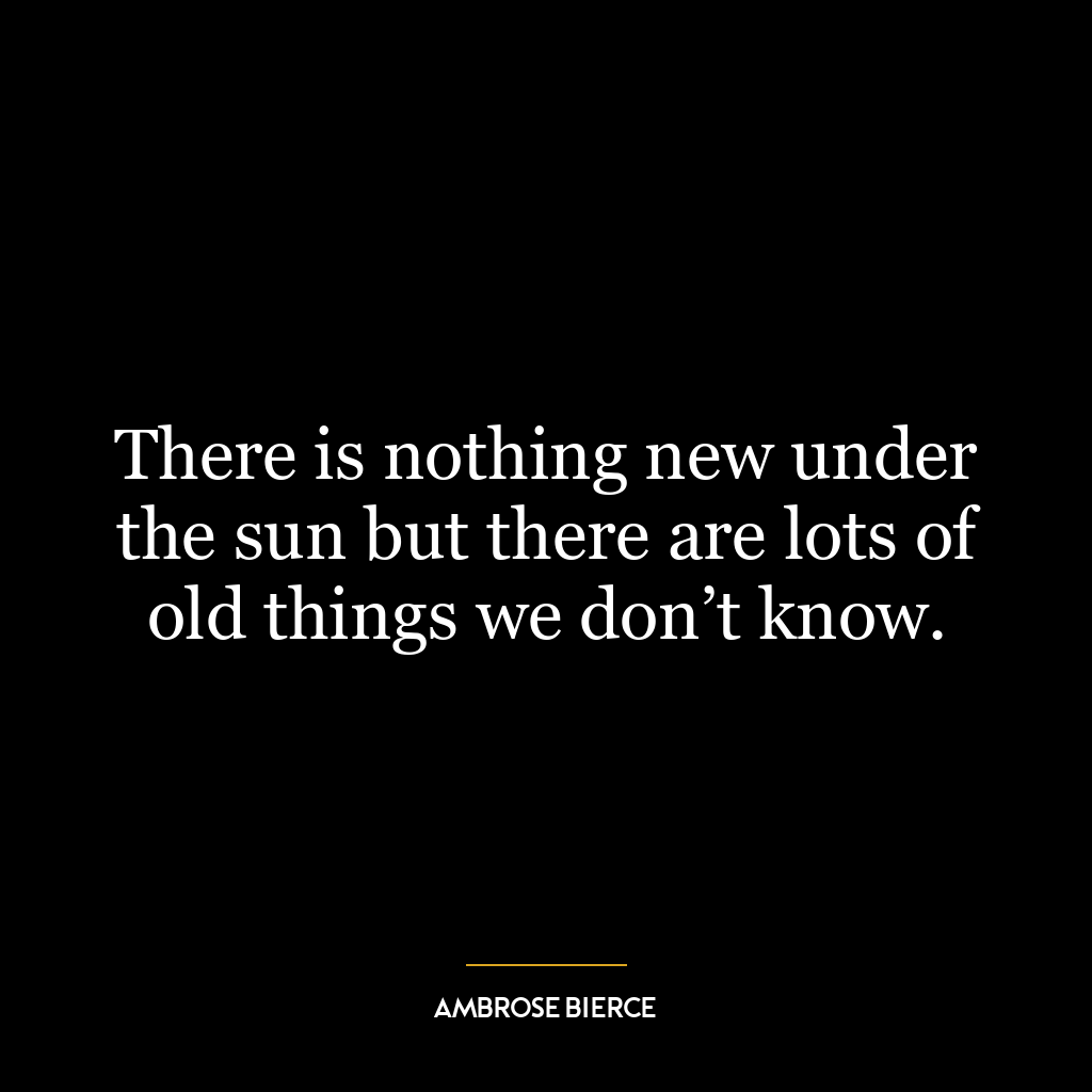 There is nothing new under the sun but there are lots of old things we don’t know.