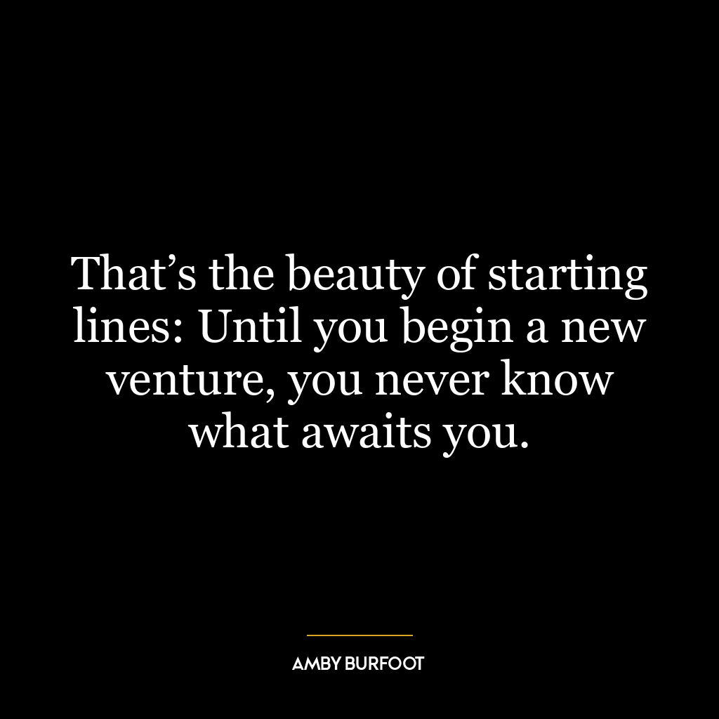 That’s the beauty of starting lines: Until you begin a new venture, you never know what awaits you.