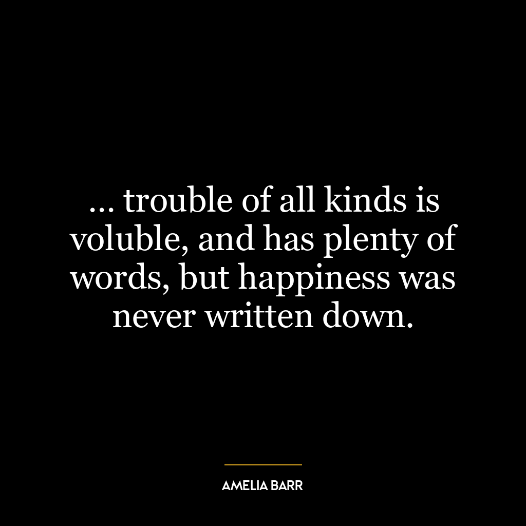 … trouble of all kinds is voluble, and has plenty of words, but happiness was never written down.