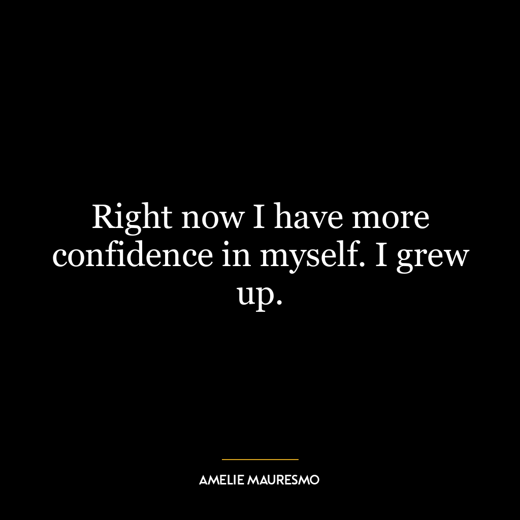 Right now I have more confidence in myself. I grew up.