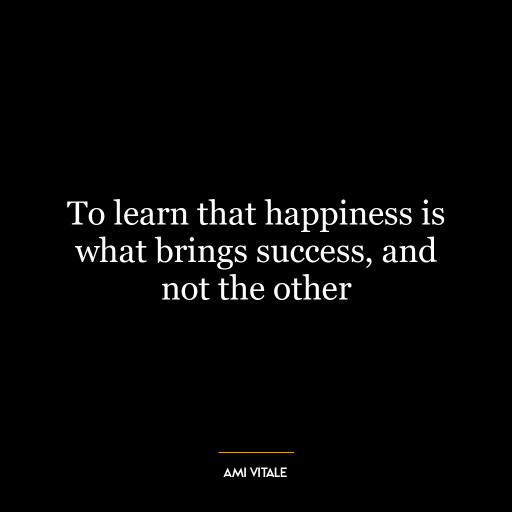 To learn that happiness is what brings success, and not the other