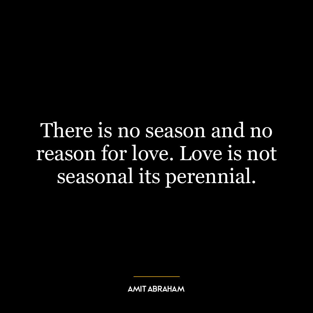 There is no season and no reason for love. Love is not seasonal its perennial.