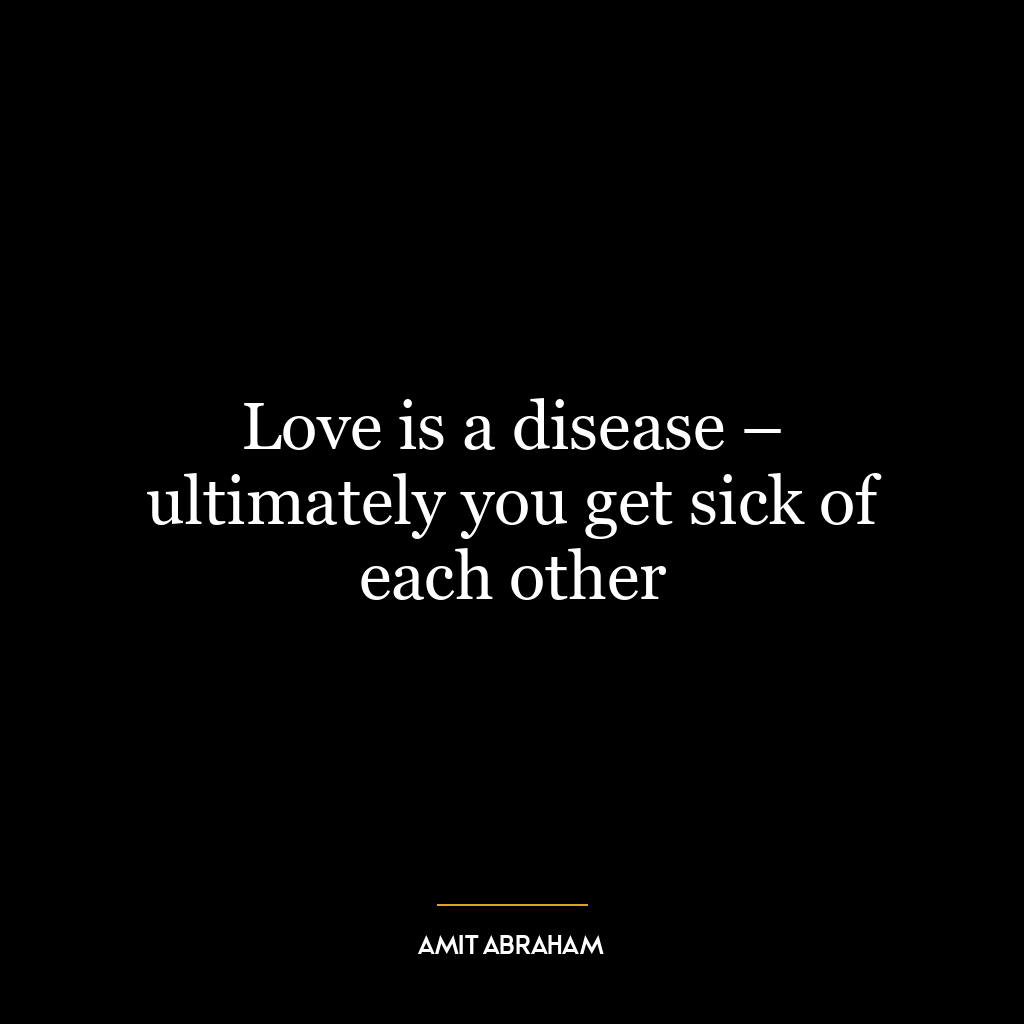 Love is a disease – ultimately you get sick of each other