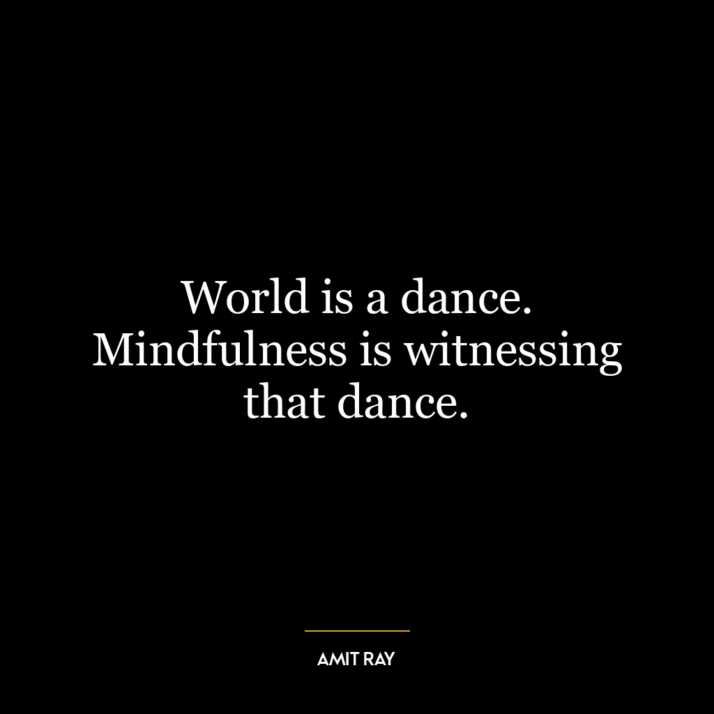 World is a dance. Mindfulness is witnessing that dance.