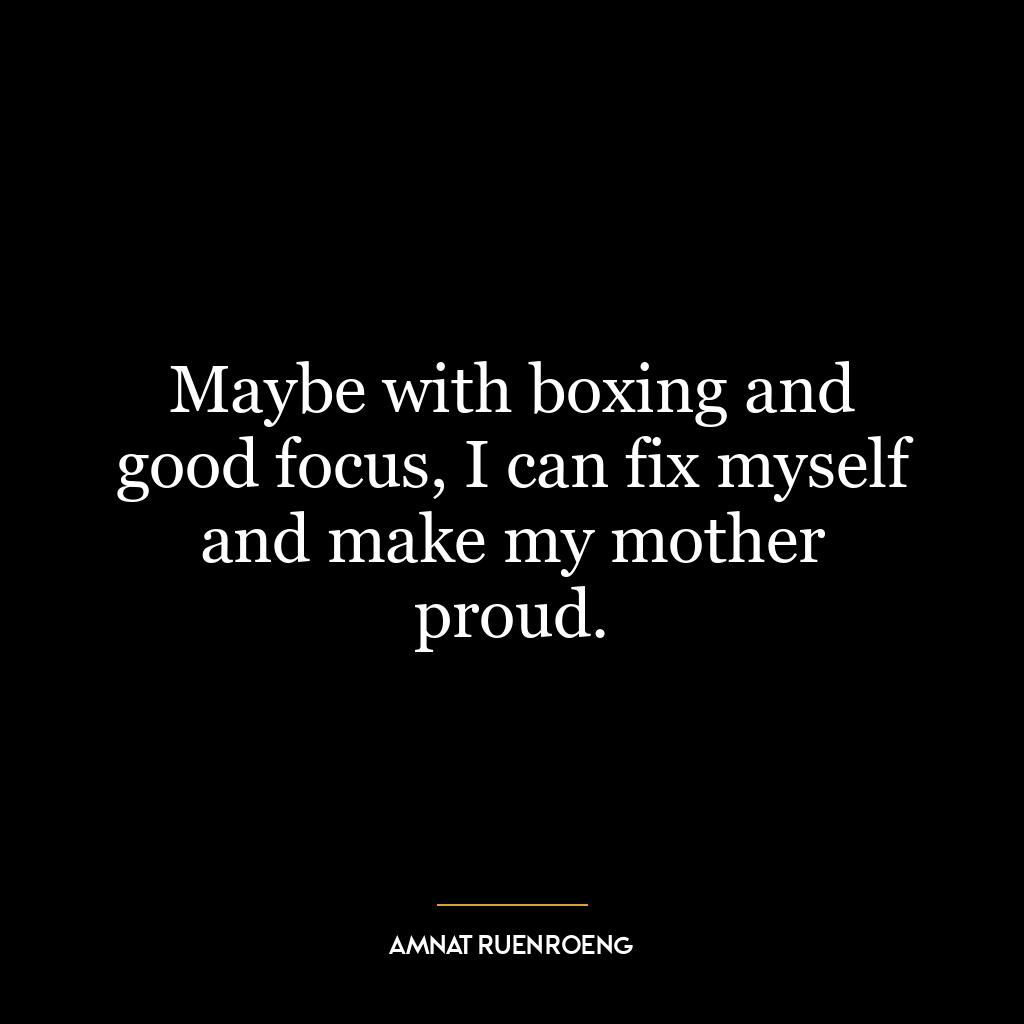 Maybe with boxing and good focus, I can fix myself and make my mother proud.