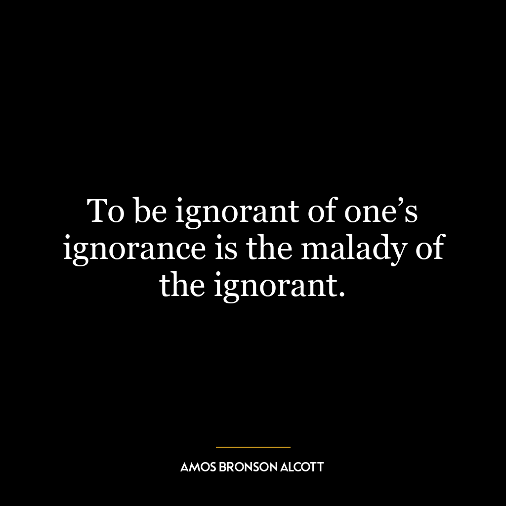 To be ignorant of one’s ignorance is the malady of the ignorant.