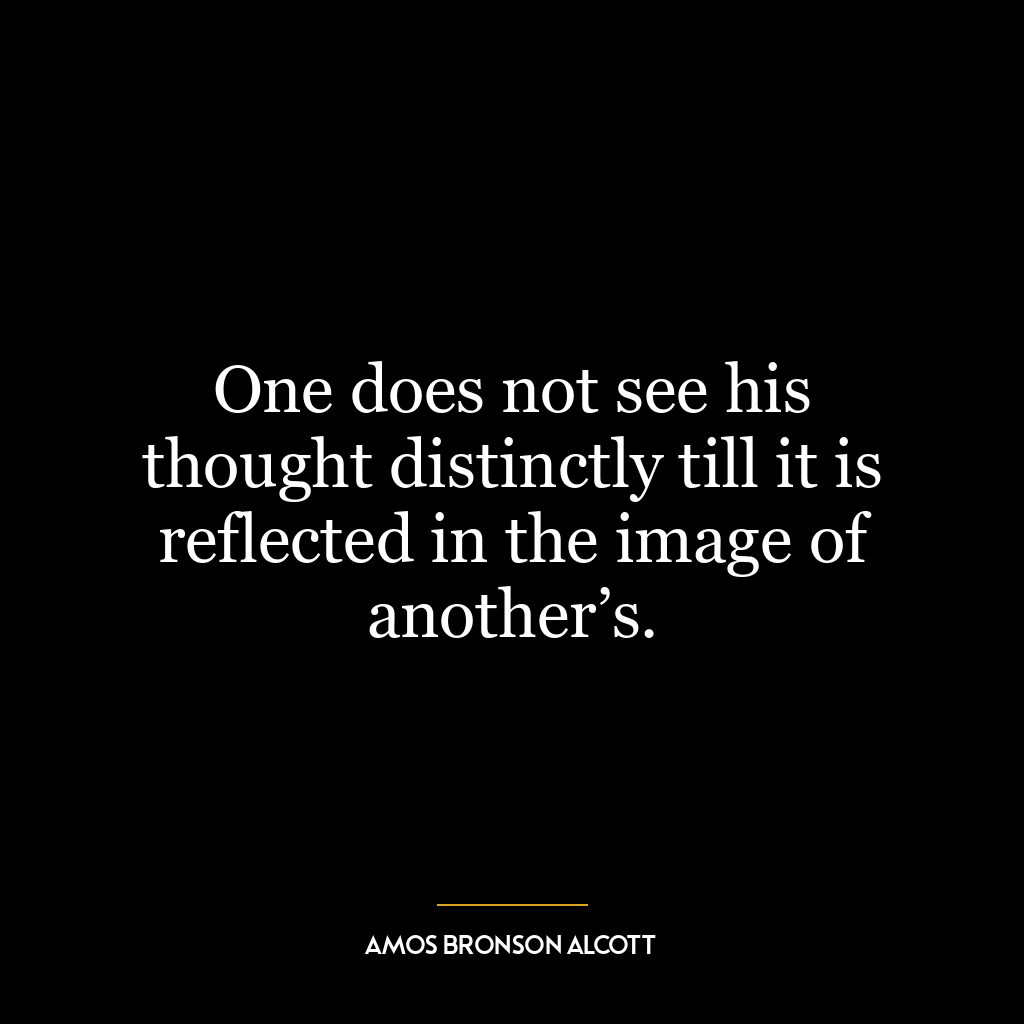 One does not see his thought distinctly till it is reflected in the image of another’s.